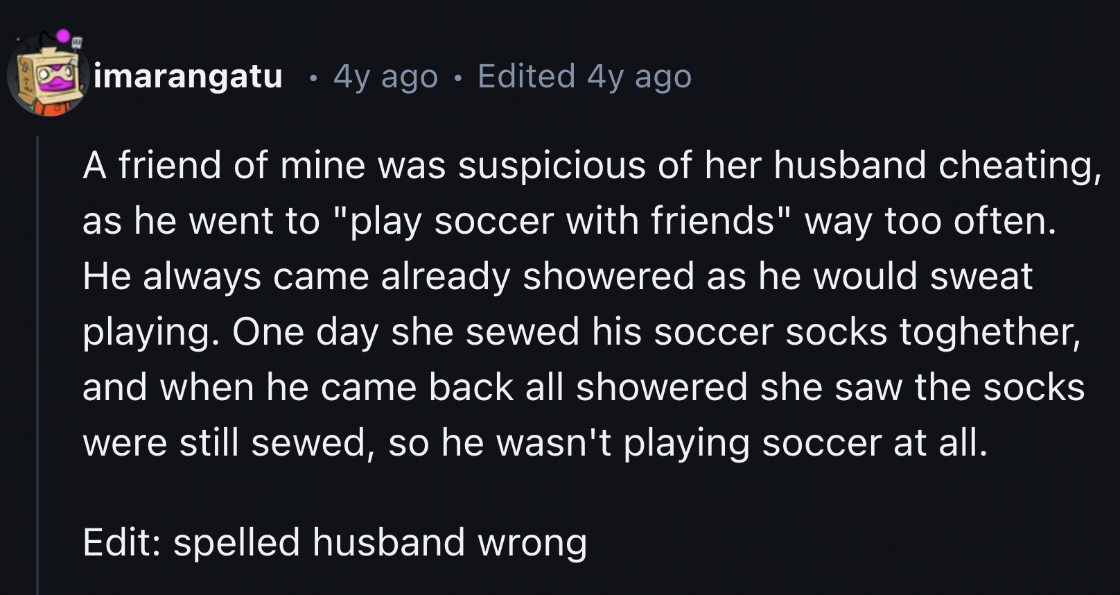 number - imarangatu 4y ago Edited 4y ago A friend of mine was suspicious of her husband cheating, as he went to "play soccer with friends" way too often. He always came already showered as he would sweat playing. One day she sewed his soccer socks togheth